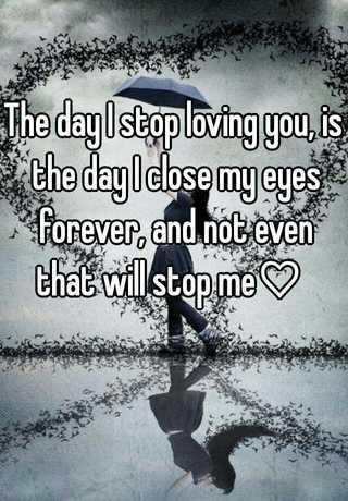 The day I stop loving you will be the day that I close my eyes forever.