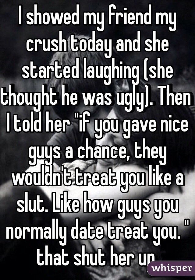 I showed my friend my crush today and she started laughing (she thought he was ugly). Then I told her "if you gave nice guys a chance, they wouldn't treat you like a slut. Like how guys you normally date treat you. " that shut her up.  