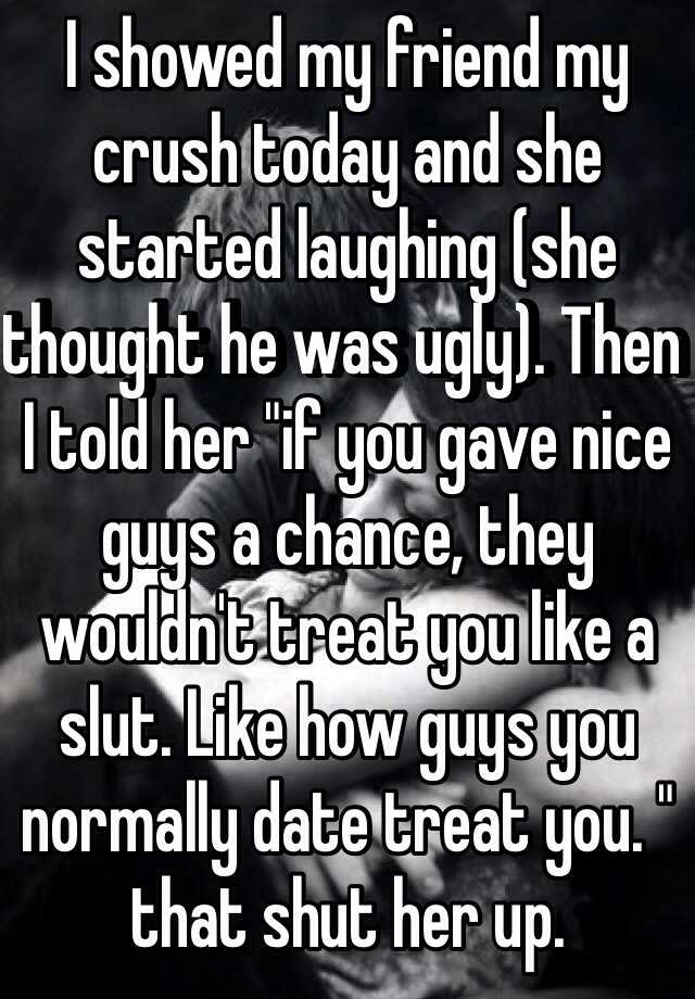 I showed my friend my crush today and she started laughing (she thought he was ugly). Then I told her "if you gave nice guys a chance, they wouldn't treat you like a slut. Like how guys you normally date treat you. " that shut her up.  