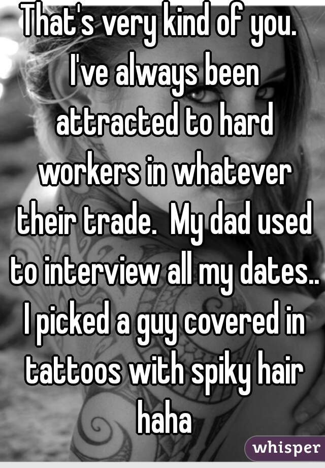 That's very kind of you.  I've always been attracted to hard workers in whatever their trade.  My dad used to interview all my dates.. I picked a guy covered in tattoos with spiky hair haha