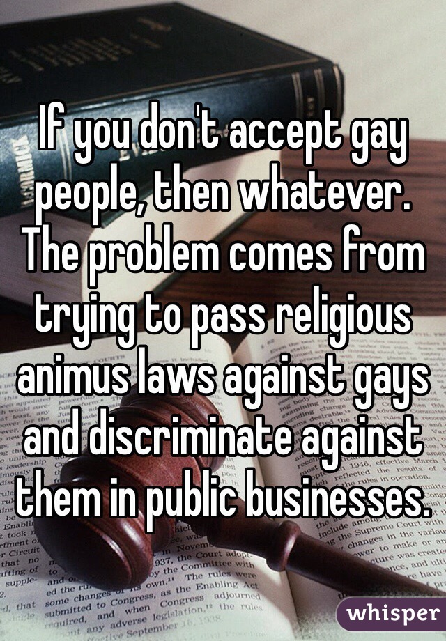 If you don't accept gay people, then whatever. The problem comes from trying to pass religious animus laws against gays and discriminate against them in public businesses.