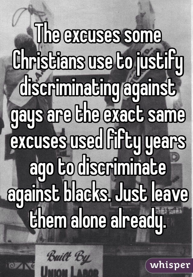 The excuses some Christians use to justify discriminating against gays are the exact same excuses used fifty years ago to discriminate against blacks. Just leave them alone already.