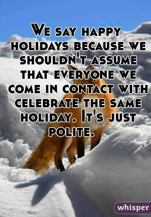 We say happy holidays because we shouldn't assume that everyone we come in contact with celebrate the same holiday. It's just polite.   