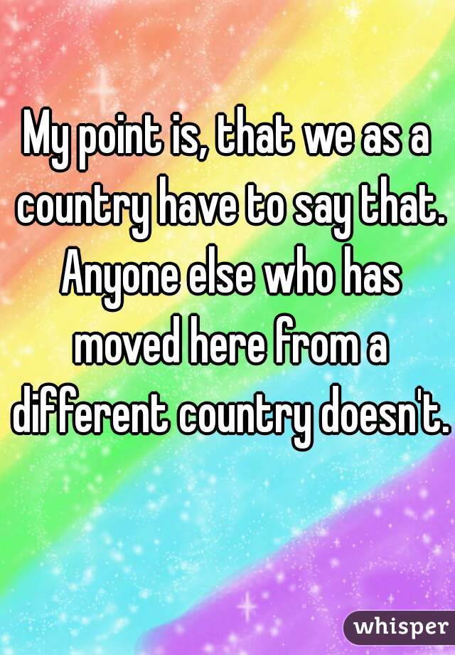 My point is, that we as a country have to say that. Anyone else who has moved here from a different country doesn't. 