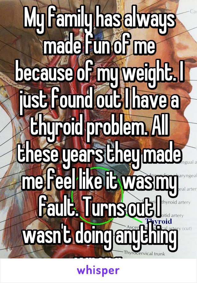 My family has always made fun of me because of my weight. I just found out I have a thyroid problem. All these years they made me feel like it was my fault. Turns out I wasn't doing anything wrong.
