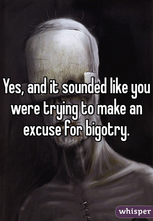 Yes, and it sounded like you were trying to make an excuse for bigotry.