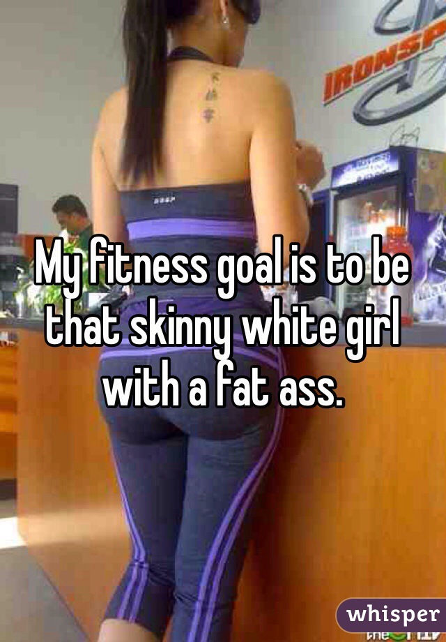 My fitness goal is to be that skinny white girl with a fat ass. 