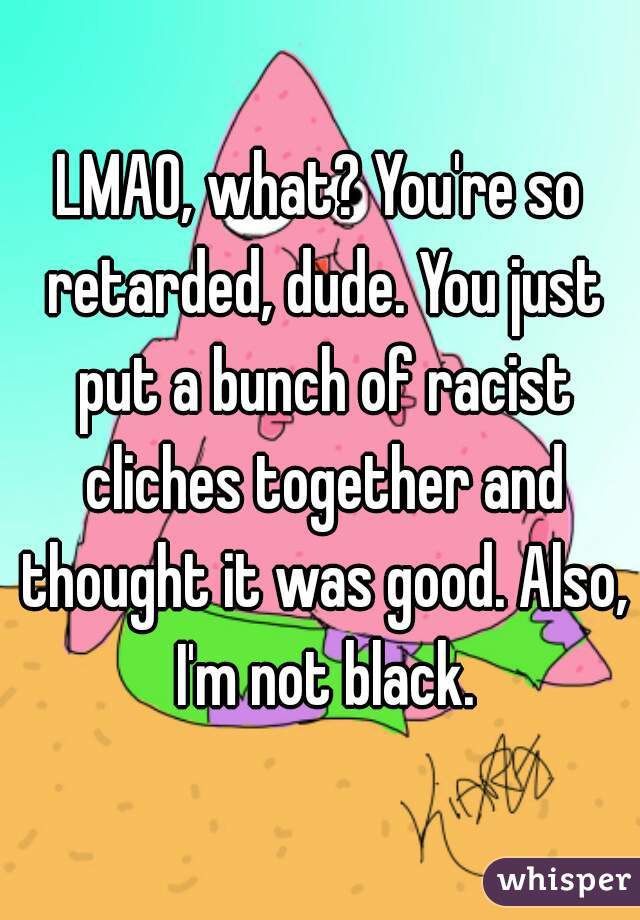 LMAO, what? You're so retarded, dude. You just put a bunch of racist cliches together and thought it was good. Also, I'm not black.