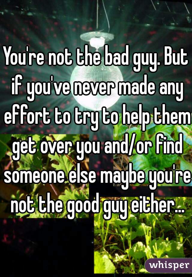 You're not the bad guy. But if you've never made any effort to try to help them get over you and/or find someone else maybe you're not the good guy either...