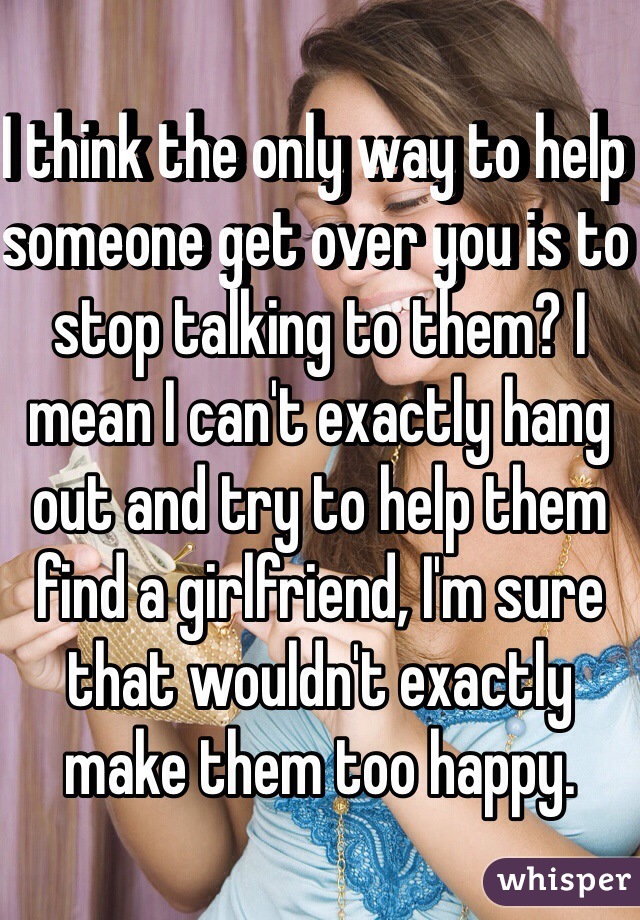 I think the only way to help someone get over you is to stop talking to them? I mean I can't exactly hang out and try to help them find a girlfriend, I'm sure that wouldn't exactly make them too happy. 