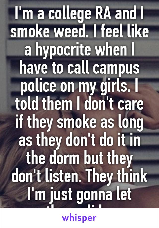 I'm a college RA and I smoke weed. I feel like a hypocrite when I have to call campus police on my girls. I told them I don't care if they smoke as long as they don't do it in the dorm but they don't listen. They think I'm just gonna let them slide 