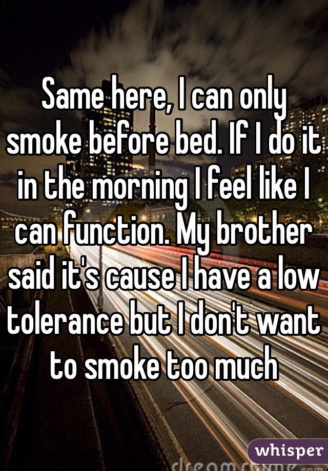 Same here, I can only smoke before bed. If I do it in the morning I feel like I can function. My brother said it's cause I have a low tolerance but I don't want to smoke too much