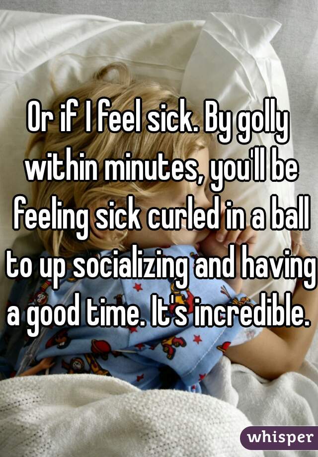 Or if I feel sick. By golly within minutes, you'll be feeling sick curled in a ball to up socializing and having a good time. It's incredible. 