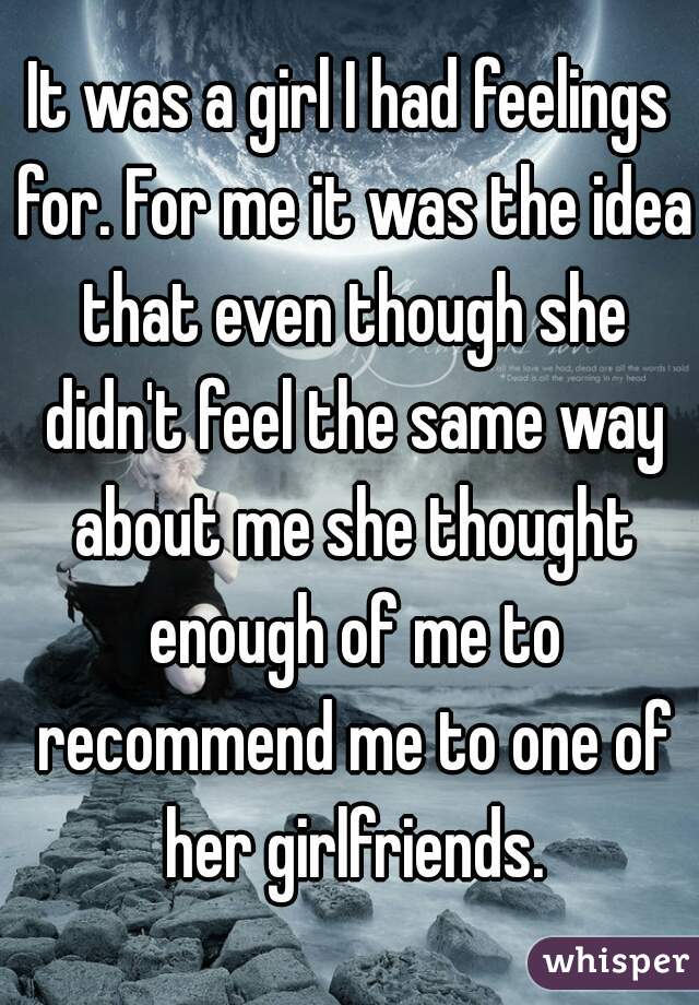 It was a girl I had feelings for. For me it was the idea that even though she didn't feel the same way about me she thought enough of me to recommend me to one of her girlfriends.