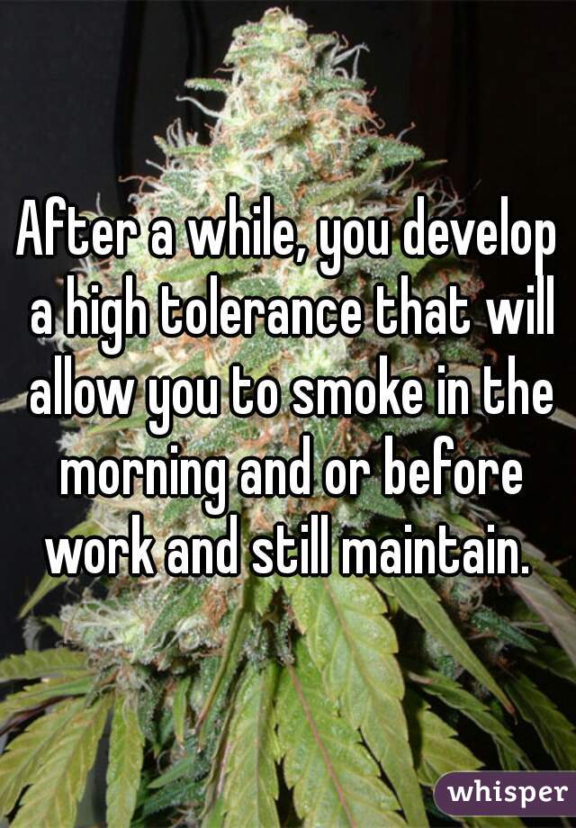 After a while, you develop a high tolerance that will allow you to smoke in the morning and or before work and still maintain. 