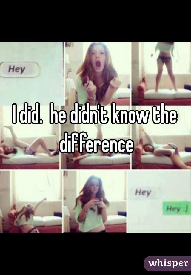 I did.  he didn't know the difference