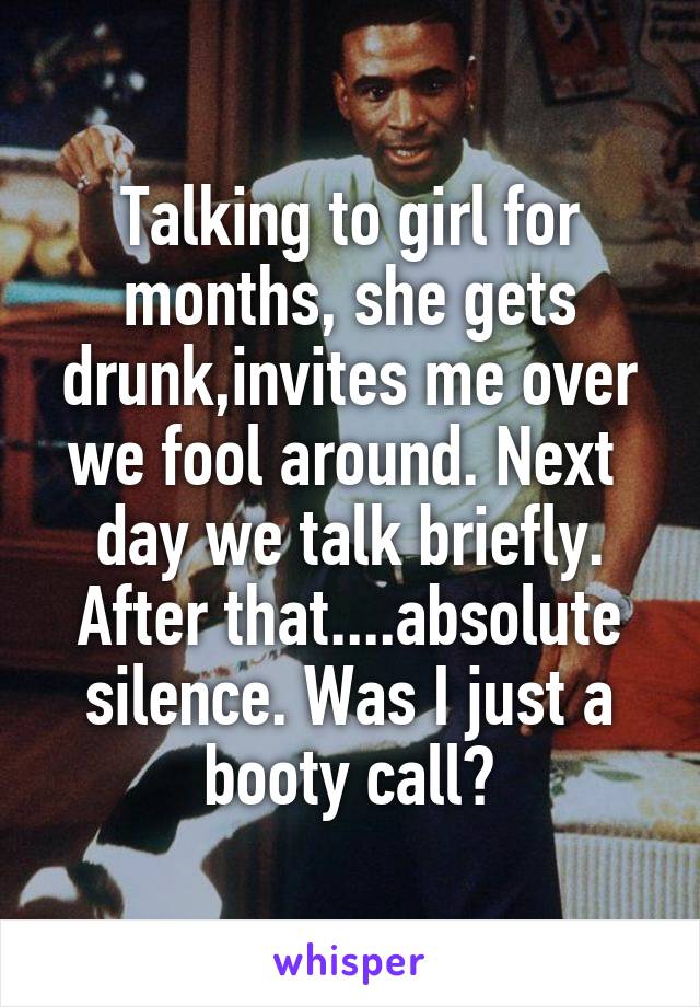 Talking to girl for months, she gets drunk,invites me over we fool around. Next  day we talk briefly. After that....absolute silence. Was I just a booty call?