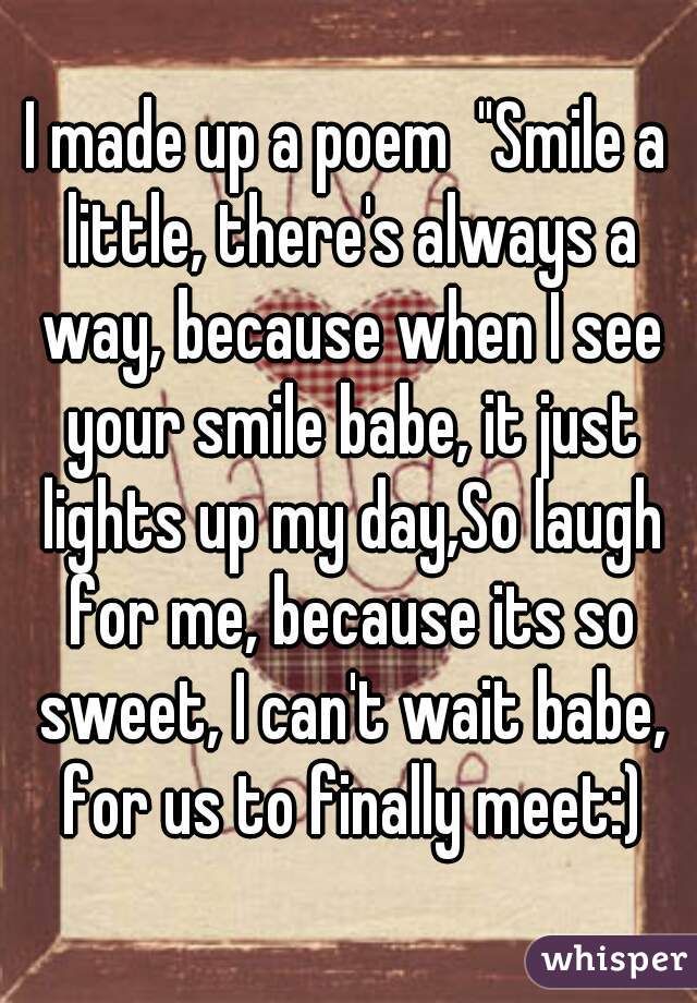 I made up a poem  "Smile a little, there's always a way, because when I see your smile babe, it just lights up my day,So laugh for me, because its so sweet, I can't wait babe, for us to finally meet:)