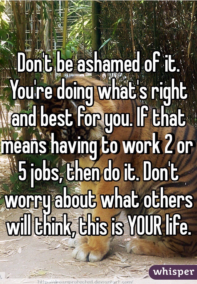 Don't be ashamed of it. You're doing what's right and best for you. If that means having to work 2 or 5 jobs, then do it. Don't worry about what others will think, this is YOUR life.