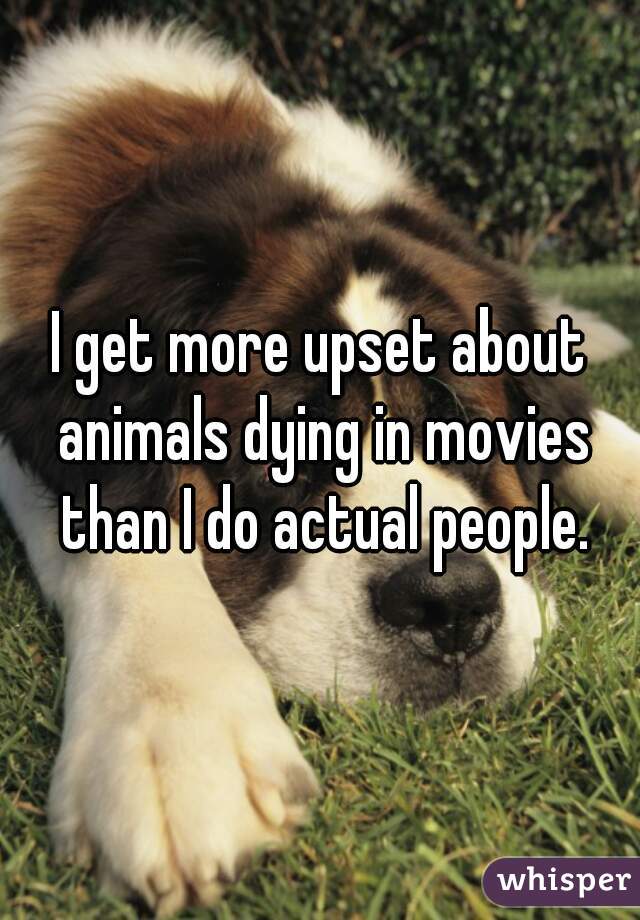 I get more upset about animals dying in movies than I do actual people.