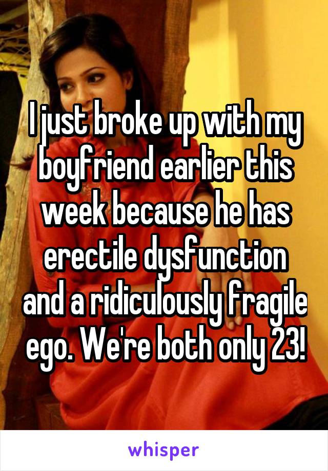 I just broke up with my boyfriend earlier this week because he has erectile dysfunction and a ridiculously fragile ego. We're both only 23!