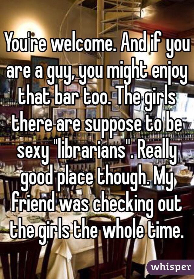 You're welcome. And if you are a guy, you might enjoy that bar too. The girls there are suppose to be sexy "librarians". Really good place though. My friend was checking out the girls the whole time. 