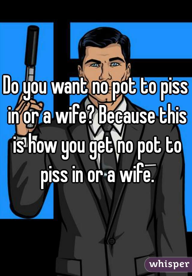 Do you want no pot to piss in or a wife? Because this is how you get no pot to piss in or a wife.