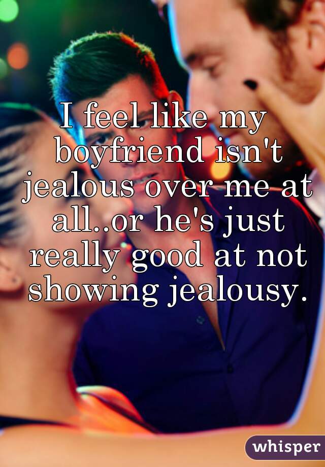 I feel like my boyfriend isn't jealous over me at all..or he's just really good at not showing jealousy.