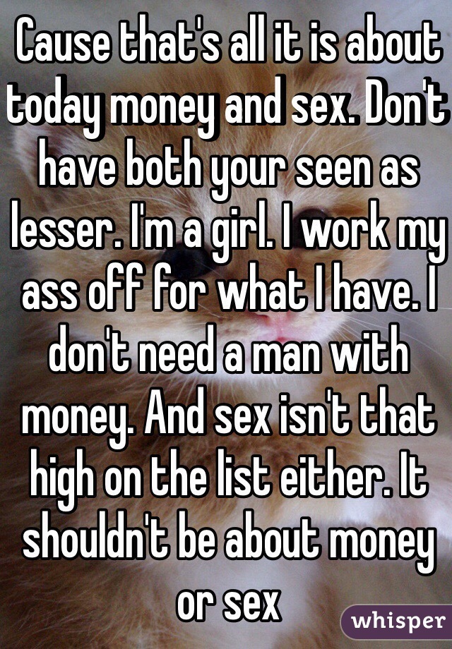 Cause that's all it is about today money and sex. Don't have both your seen as lesser. I'm a girl. I work my ass off for what I have. I don't need a man with money. And sex isn't that high on the list either. It shouldn't be about money or sex