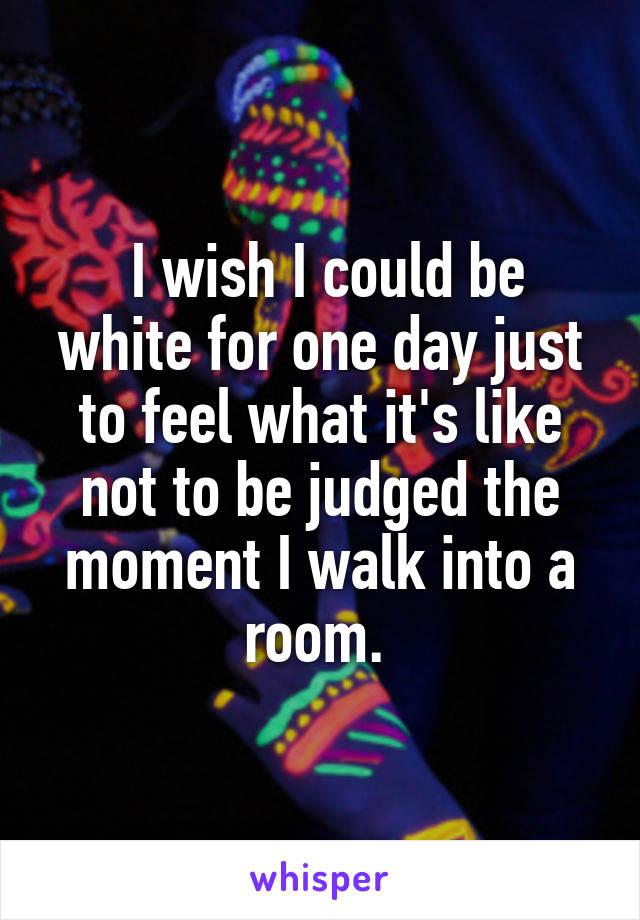  I wish I could be white for one day just to feel what it's like not to be judged the moment I walk into a room. 