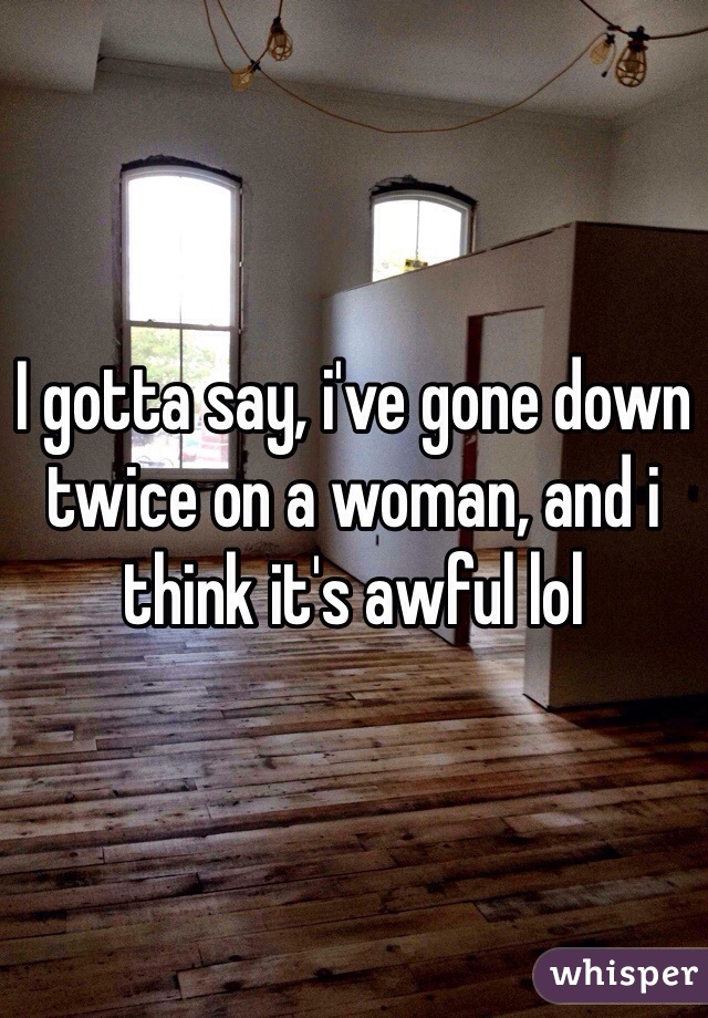 I gotta say, i've gone down twice on a woman, and i think it's awful lol