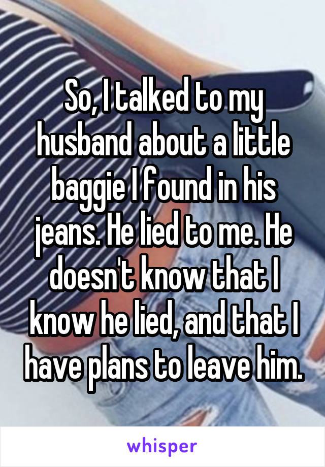 So, I talked to my husband about a little baggie I found in his jeans. He lied to me. He doesn't know that I know he lied, and that I have plans to leave him.