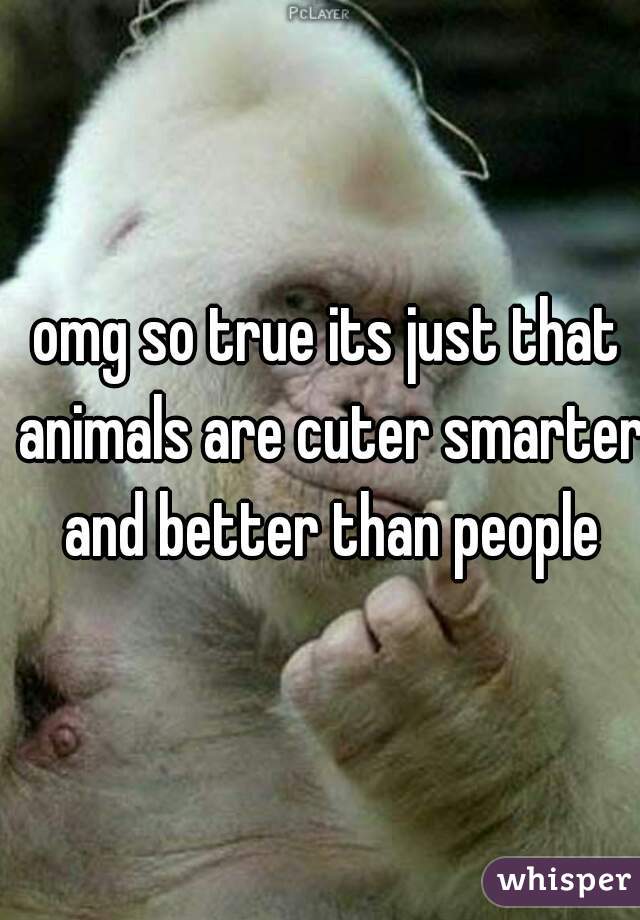 omg so true its just that animals are cuter smarter and better than people