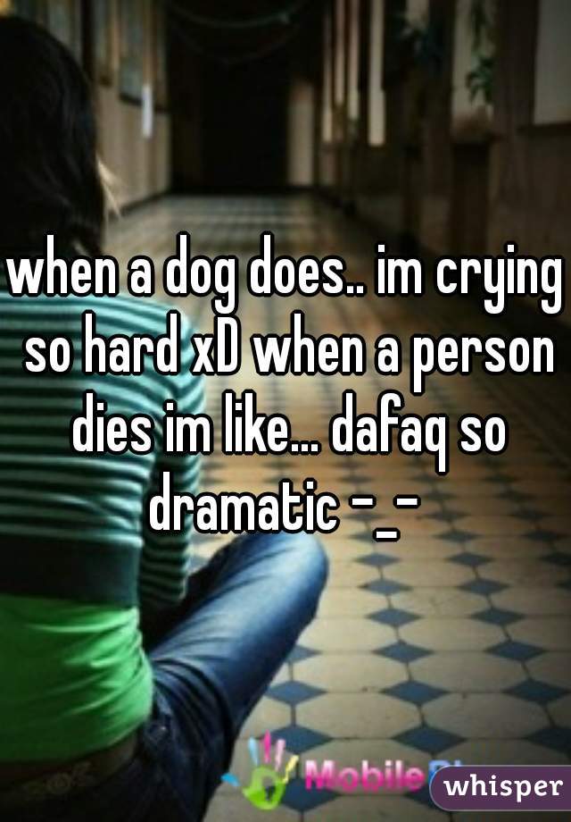 when a dog does.. im crying so hard xD when a person dies im like... dafaq so dramatic -_- 