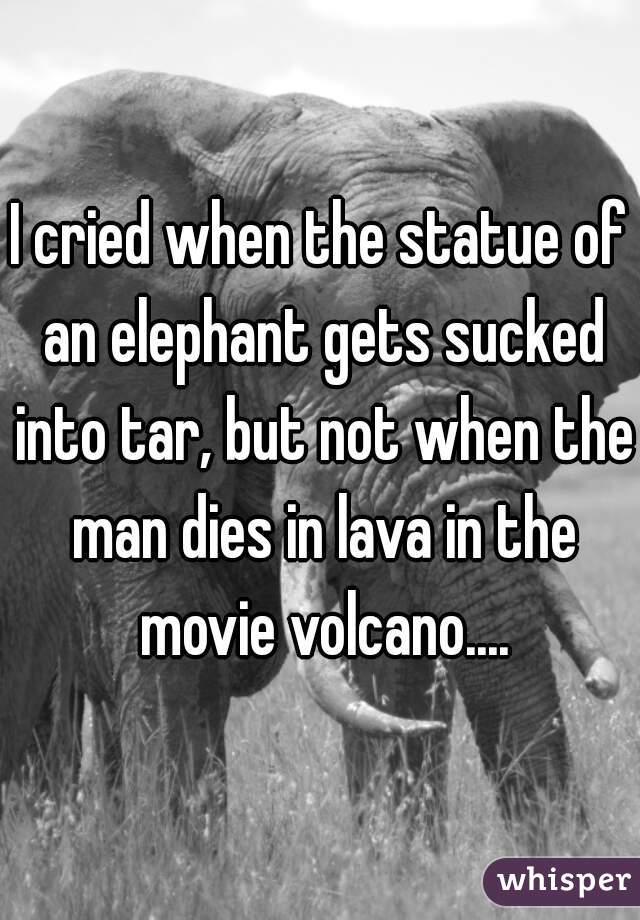 I cried when the statue of an elephant gets sucked into tar, but not when the man dies in lava in the movie volcano....