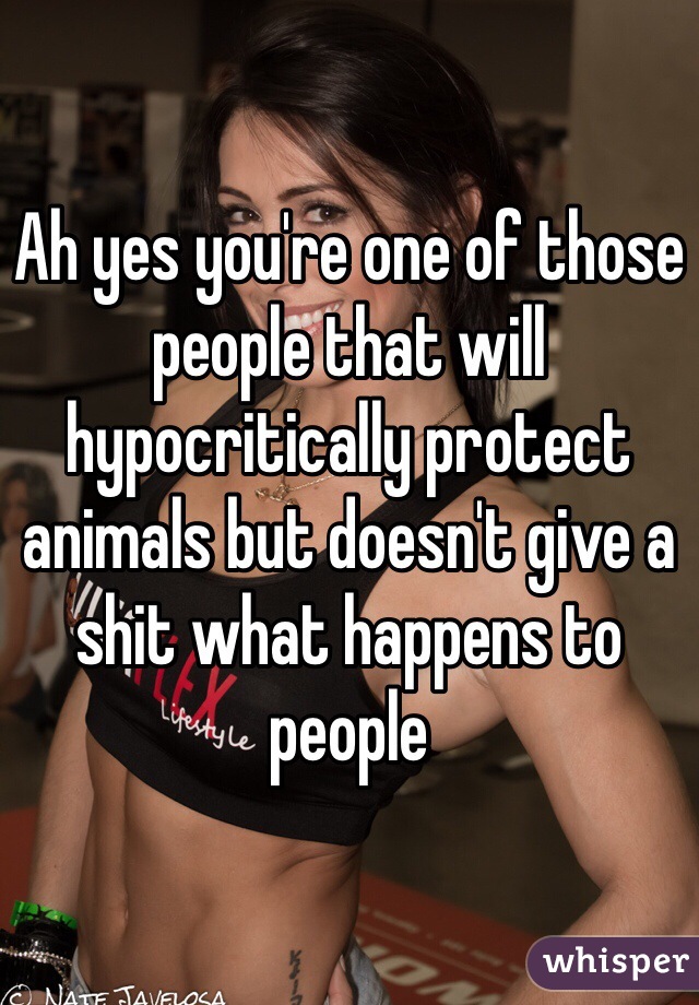 Ah yes you're one of those people that will hypocritically protect animals but doesn't give a shit what happens to people 