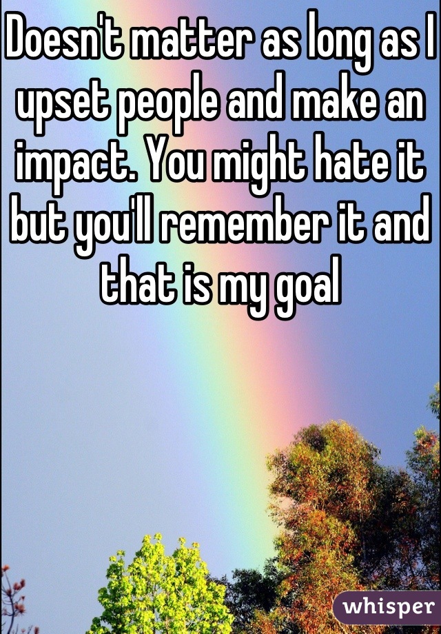 Doesn't matter as long as I upset people and make an impact. You might hate it but you'll remember it and that is my goal