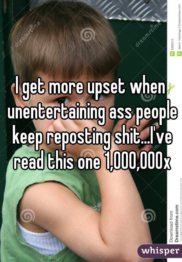 I get more upset when unentertaining ass people keep reposting shit...I've read this one 1,000,000x