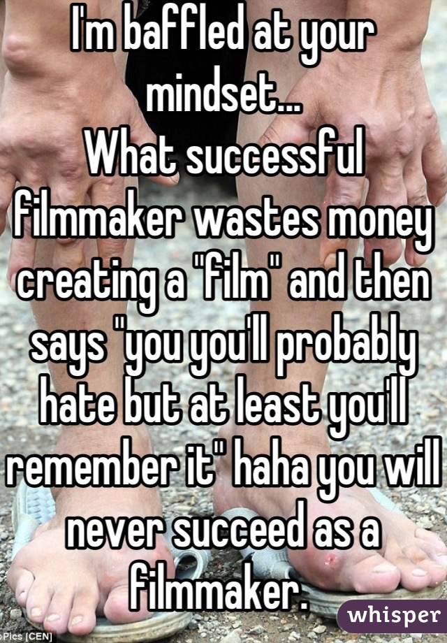 I'm baffled at your mindset... 
What successful filmmaker wastes money creating a "film" and then says "you you'll probably hate but at least you'll remember it" haha you will never succeed as a filmmaker. 