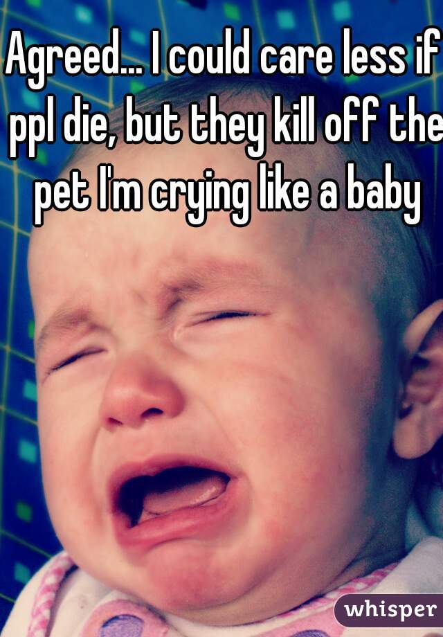 Agreed... I could care less if ppl die, but they kill off the pet I'm crying like a baby