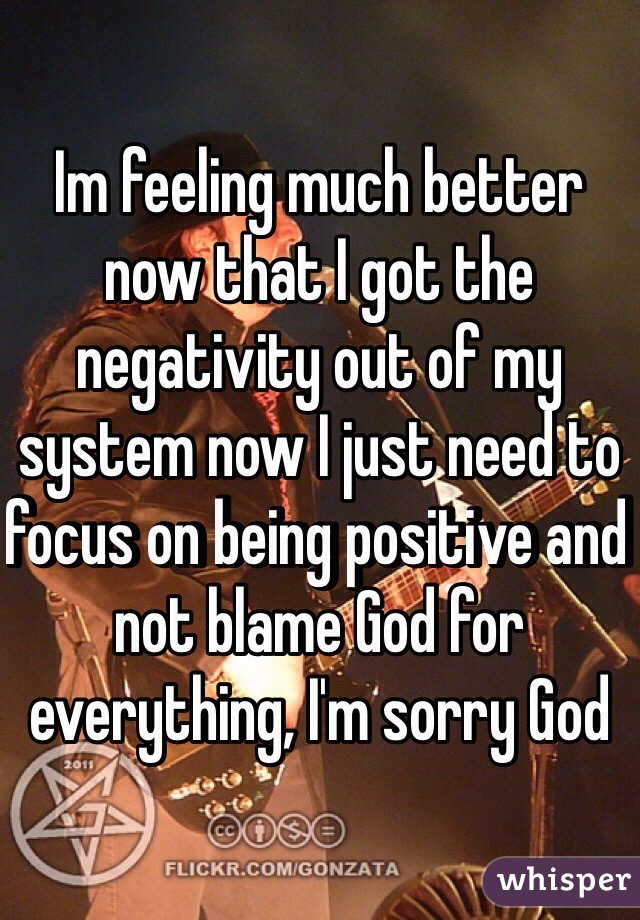 Im feeling much better now that I got the negativity out of my system now I just need to focus on being positive and not blame God for everything, I'm sorry God