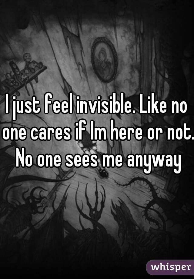 I just feel invisible. Like no one cares if Im here or not. No one sees me anyway