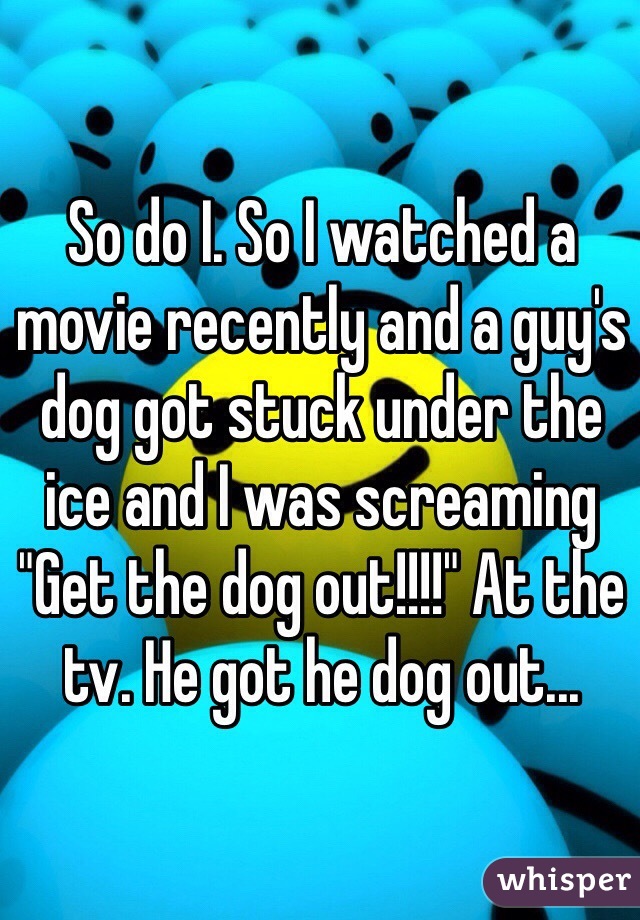 So do I. So I watched a movie recently and a guy's dog got stuck under the ice and I was screaming "Get the dog out!!!!" At the tv. He got he dog out...