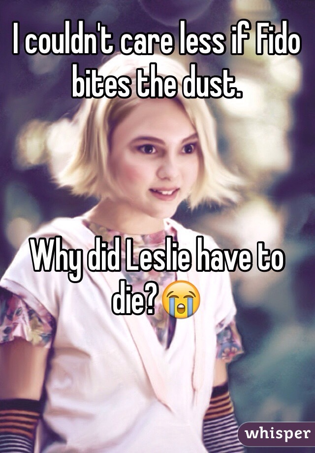 I couldn't care less if Fido bites the dust.



Why did Leslie have to die?😭