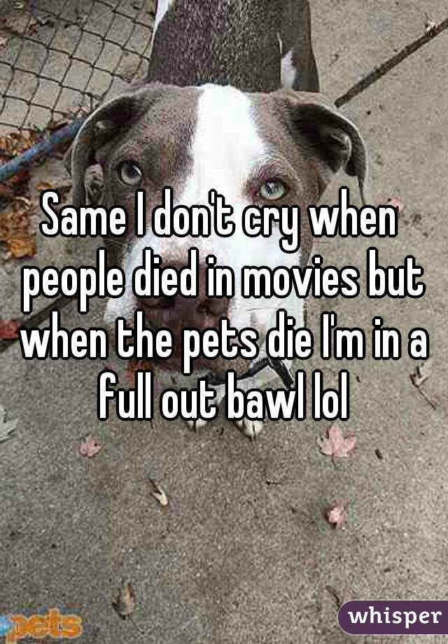 Same I don't cry when people died in movies but when the pets die I'm in a full out bawl lol