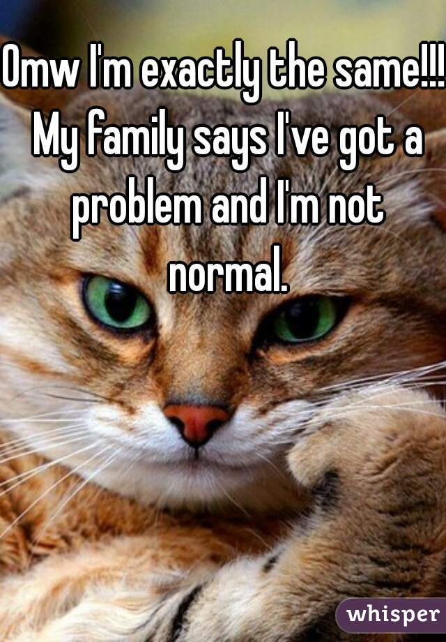 Omw I'm exactly the same!!! My family says I've got a problem and I'm not normal.