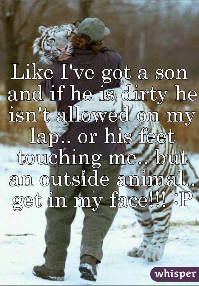 Like I've got a son and if he is dirty he isn't allowed on my lap.. or his feet touching me.. but an outside animal.. get in my face!!! :P