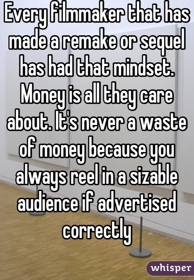 Every filmmaker that has made a remake or sequel has had that mindset. Money is all they care about. It's never a waste of money because you always reel in a sizable audience if advertised correctly