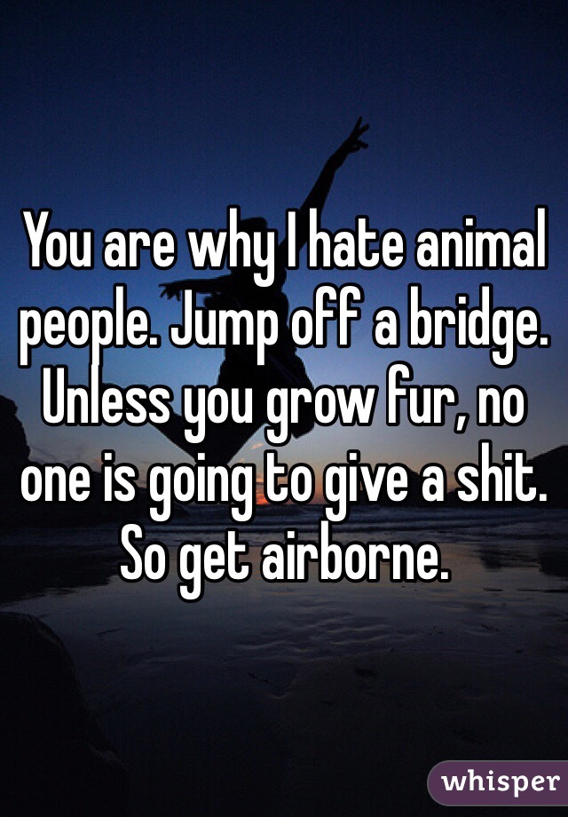 You are why I hate animal people. Jump off a bridge. Unless you grow fur, no one is going to give a shit. So get airborne. 