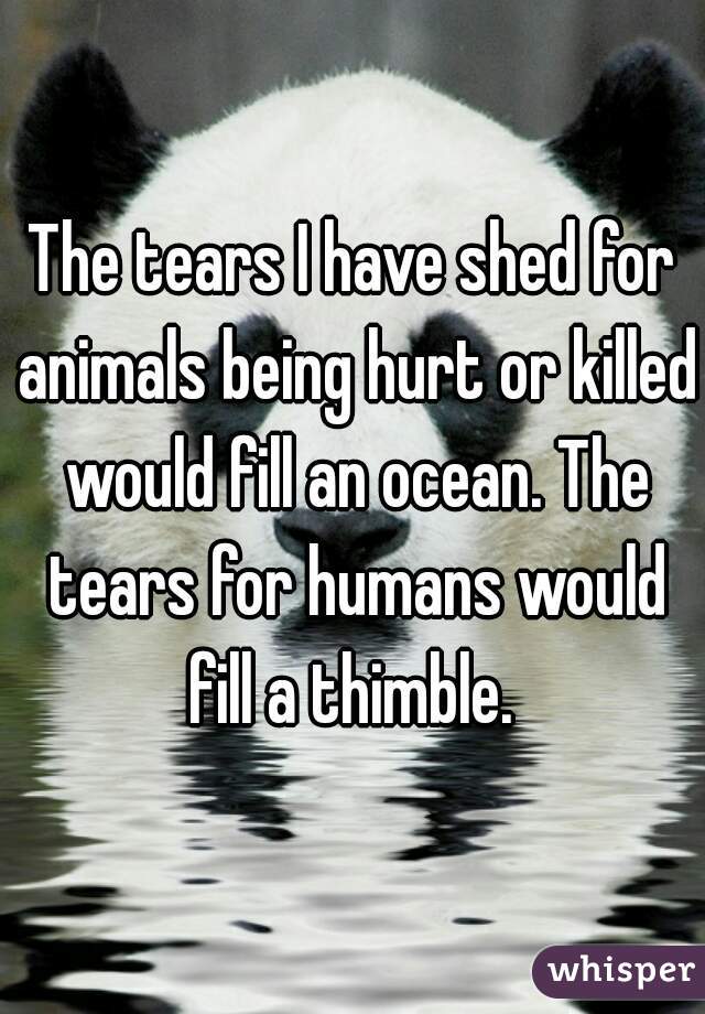 The tears I have shed for animals being hurt or killed would fill an ocean. The tears for humans would fill a thimble. 